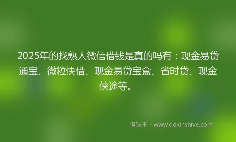 2025年的找熟人微信借钱是真的吗有：现金易贷通宝、微粒快借、现金易贷宝盒、省时贷、现金侠途等。
