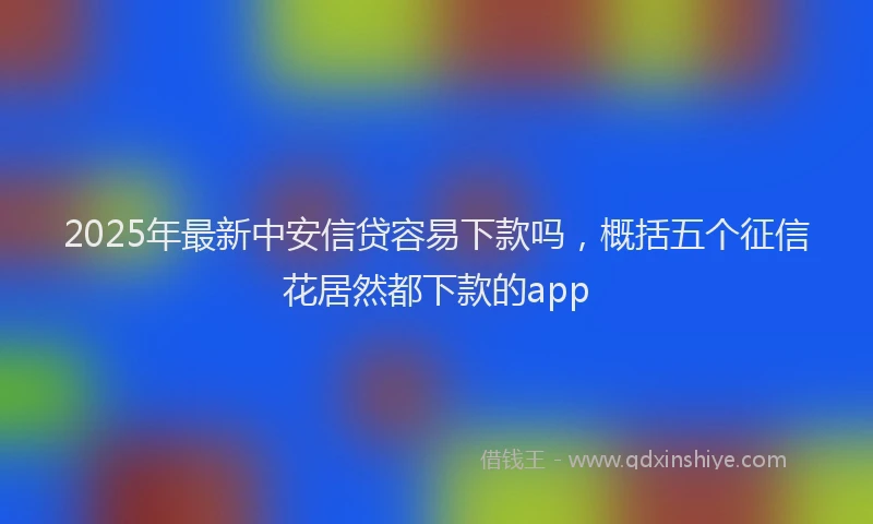 2025年最新中安信贷容易下款吗，概括五个征信花居然都下款的app