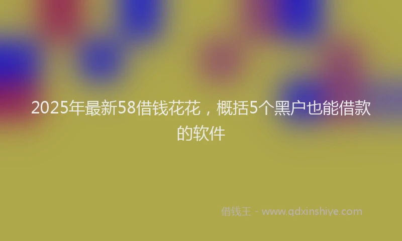 2025年最新58借钱花花，概括5个黑户也能借款的软件
