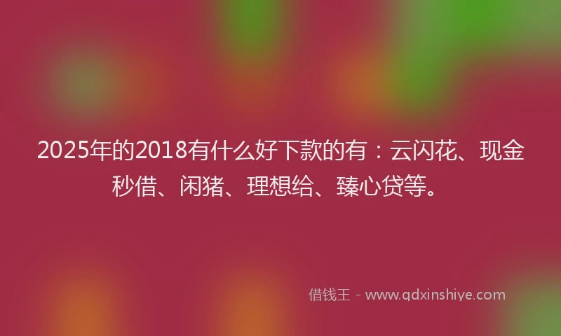 2025年的2018有什么好下款的有：云闪花、现金秒借、闲猪、理想给、臻心贷等。