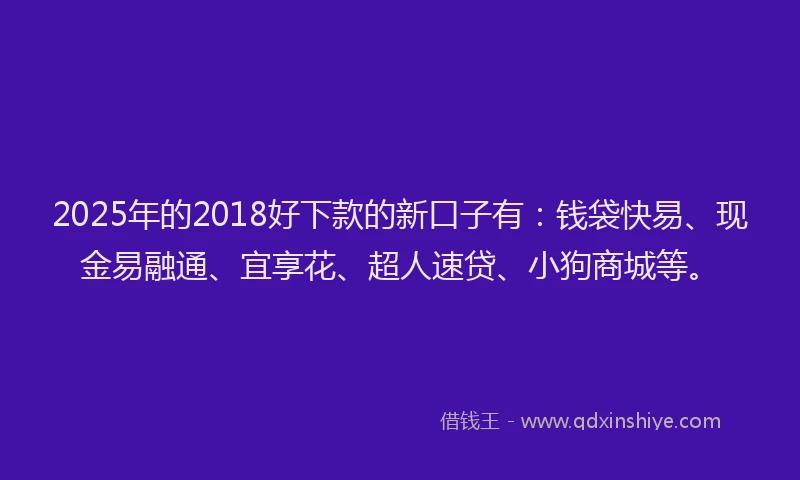 2025年的2018好下款的新口子有：钱袋快易、现金易融通、宜享花、超人速贷、小狗商城等。