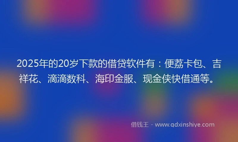 2025年的20岁下款的借贷软件有：便荔卡包、吉祥花、滴滴数科、海印金服、现金侠快借通等。