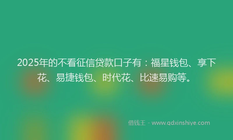 2025年的不看征信贷款口子有：福星钱包、享下花、易捷钱包、时代花、比速易购等。