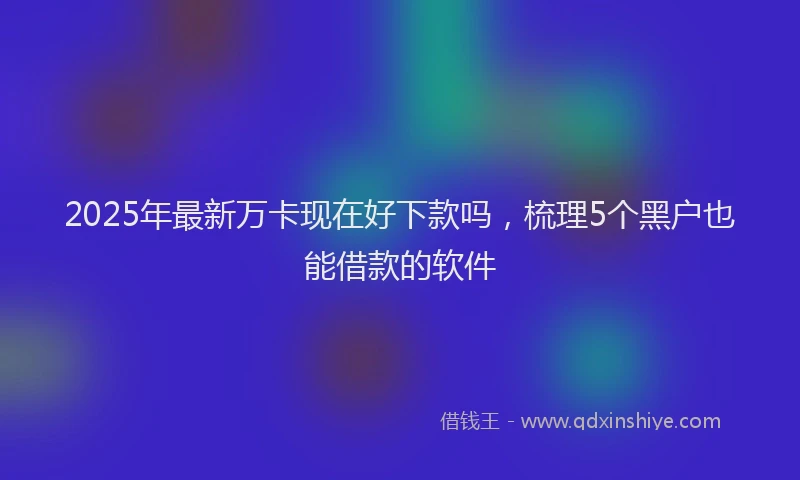 2025年最新万卡现在好下款吗，梳理5个黑户也能借款的软件