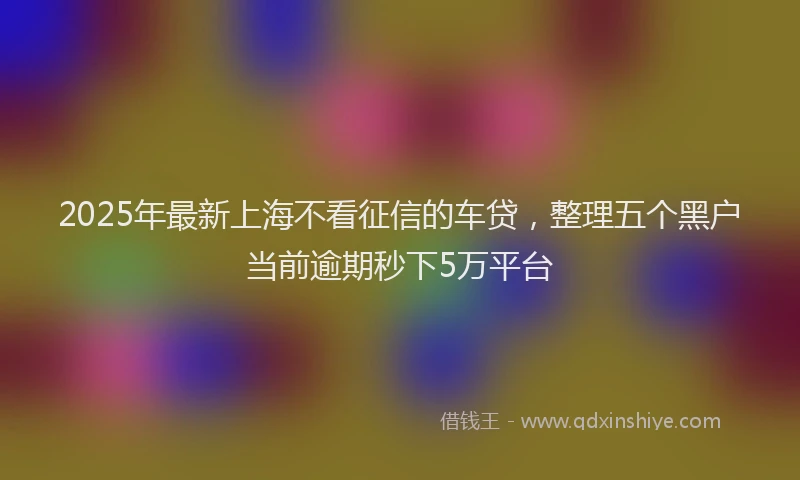 2025年最新上海不看征信的车贷，整理五个黑户当前逾期秒下5万平台