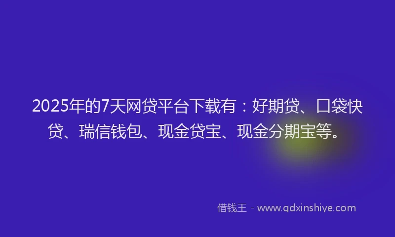 2025年的7天网贷平台下载有：好期贷、口袋快贷、瑞信钱包、现金贷宝、现金分期宝等。