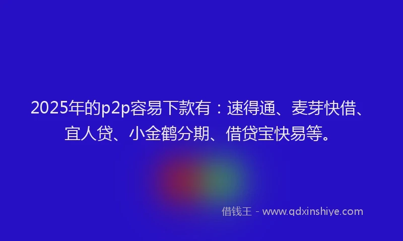 2025年的p2p容易下款有：速得通、麦芽快借、宜人贷、小金鹤分期、借贷宝快易等。