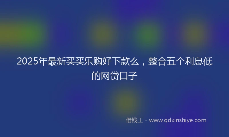 2025年最新买买乐购好下款么，整合五个利息低的网贷口子