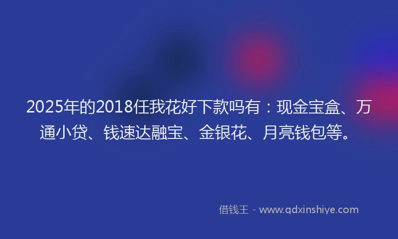 2025年的2018任我花好下款吗有：现金宝盒、万通小贷、钱速达融宝、金银花、月亮钱包等。