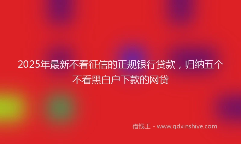 2025年最新不看征信的正规银行贷款，归纳五个不看黑白户下款的网贷