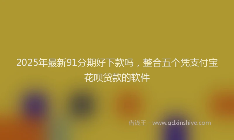 2025年最新91分期好下款吗，整合五个凭支付宝花呗贷款的软件