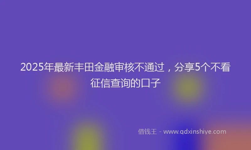 2025年最新丰田金融审核不通过，分享5个不看征信查询的口子