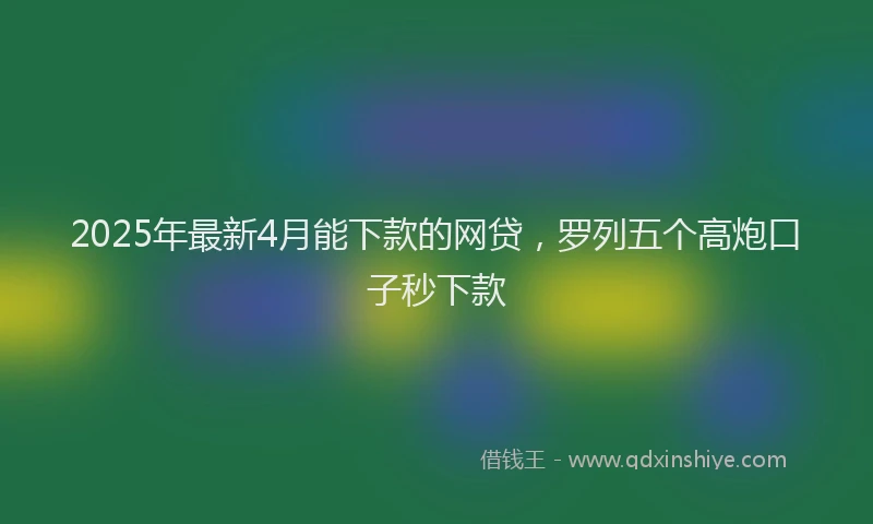 2025年最新4月能下款的网贷，罗列五个高炮口子秒下款