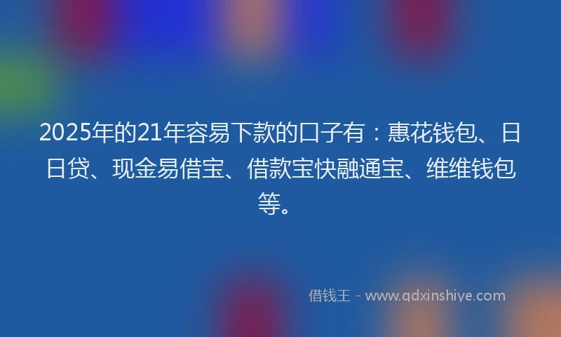 2025年的21年容易下款的口子有：惠花钱包、日日贷、现金易借宝、借款宝快融通宝、维维钱包等。