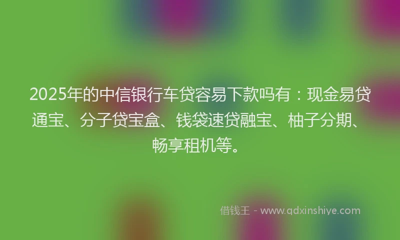 2025年的中信银行车贷容易下款吗有：现金易贷通宝、分子贷宝盒、钱袋速贷融宝、柚子分期、畅享租机等。