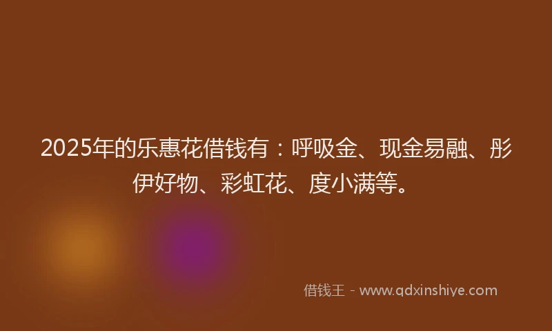 2025年的乐惠花借钱有：呼吸金、现金易融、彤伊好物、彩虹花、度小满等。