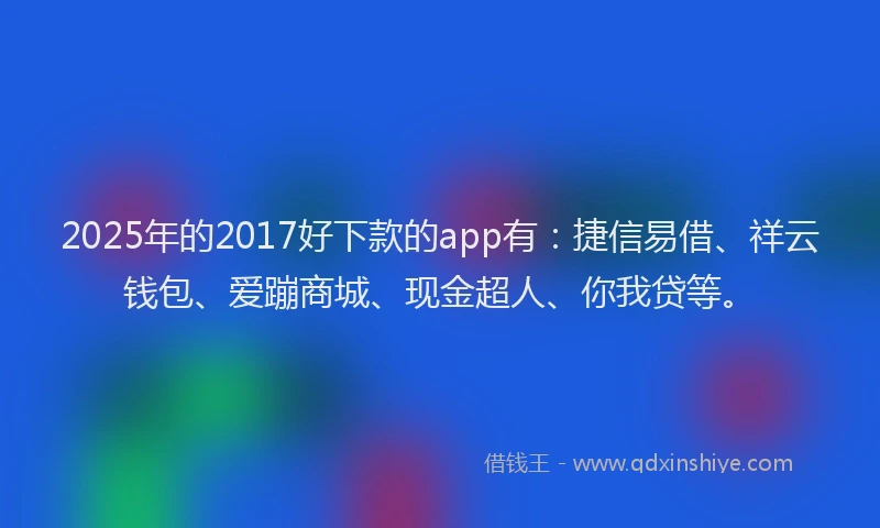 2025年的2017好下款的app有：捷信易借、祥云钱包、爱蹦商城、现金超人、你我贷等。
