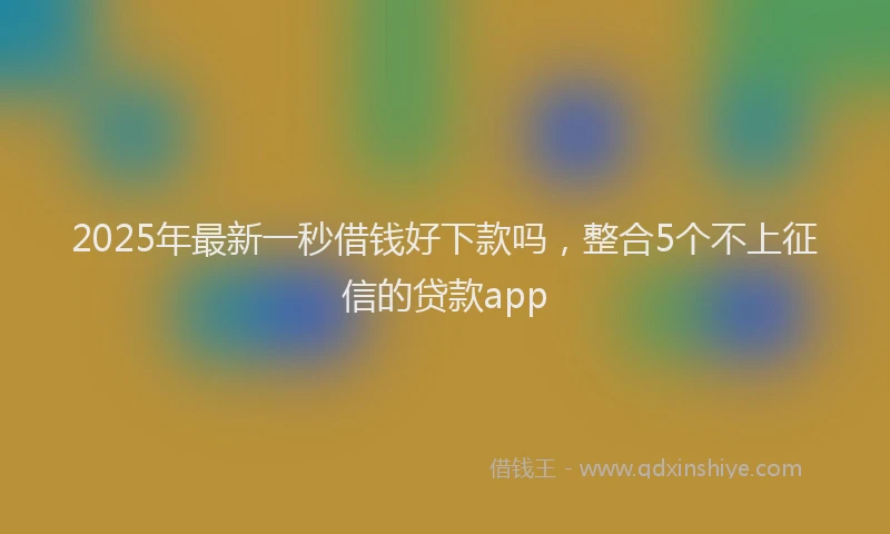 2025年最新一秒借钱好下款吗，整合5个不上征信的贷款app