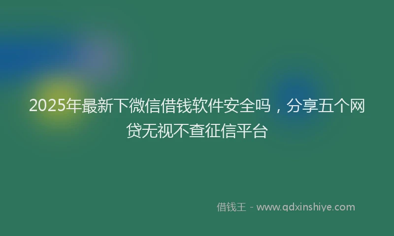 2025年最新下微信借钱软件安全吗，分享五个网贷无视不查征信平台