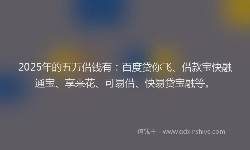 2025年的五万借钱有：百度贷你飞、借款宝快融通宝、享来花、可易借、快易贷宝融等。