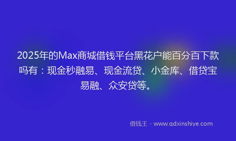 2025年的Max商城借钱平台黑花户能百分百下款吗有：现金秒融易、现金流贷、小金库、借贷宝易融、众安贷等。
