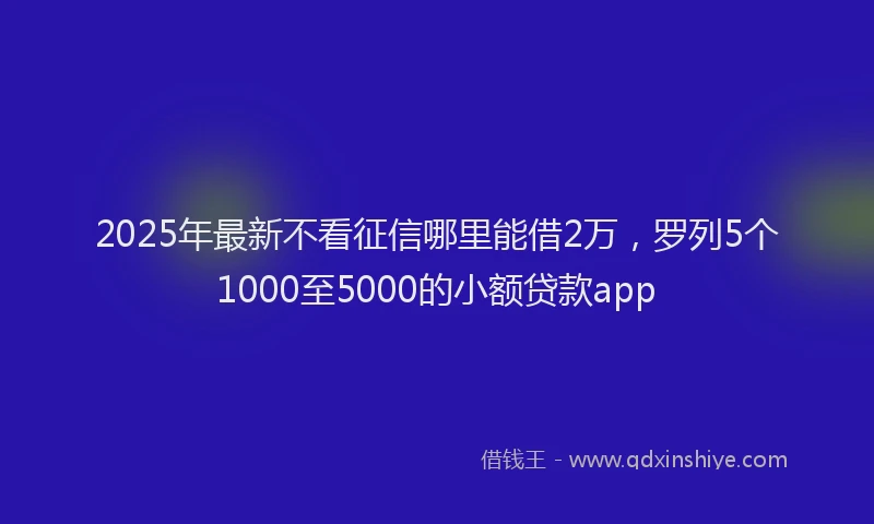 2025年最新不看征信哪里能借2万，罗列5个1000至5000的小额贷款app