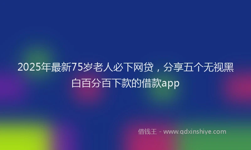 2025年最新75岁老人必下网贷，分享五个无视黑白百分百下款的借款app