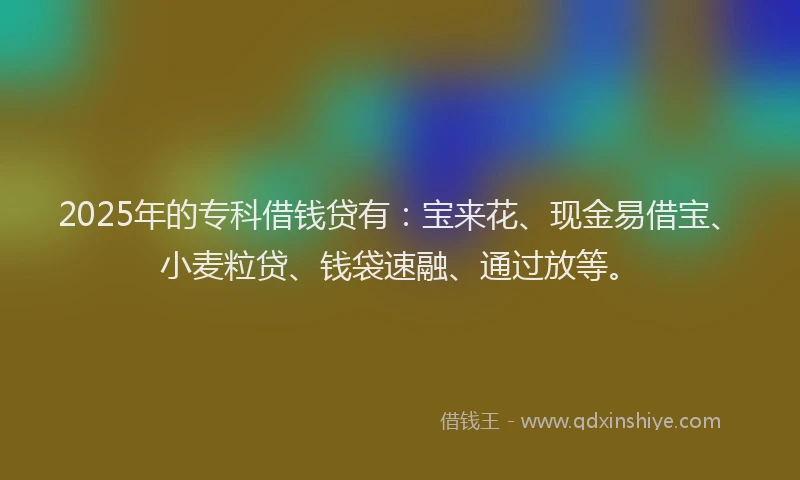2025年的专科借钱贷有：宝来花、现金易借宝、小麦粒贷、钱袋速融、通过放等。