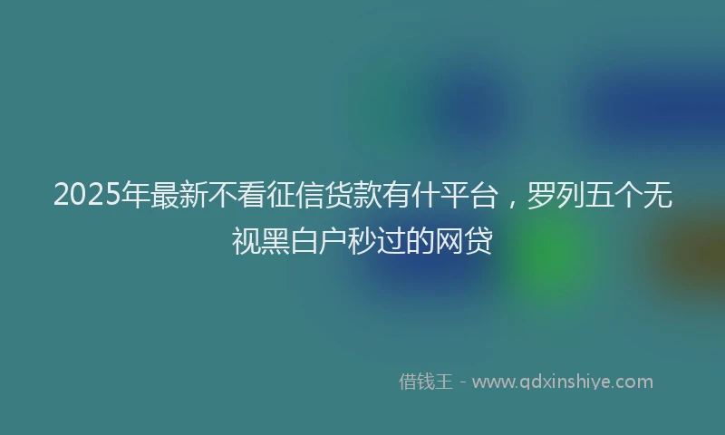 2025年最新不看征信货款有什平台，罗列五个无视黑白户秒过的网贷