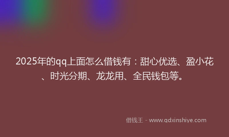 2025年的qq上面怎么借钱有：甜心优选、盈小花、时光分期、龙龙用、全民钱包等。