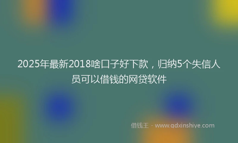 2025年最新2018啥口子好下款，归纳5个失信人员可以借钱的网贷软件