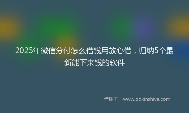2025年微信分付怎么借钱用放心借，归纳5个最新能下来钱的软件