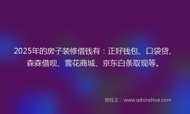 2025年的房子装修借钱有：正好钱包、口袋贷、森森借呗、雪花商城、京东白条取现等。