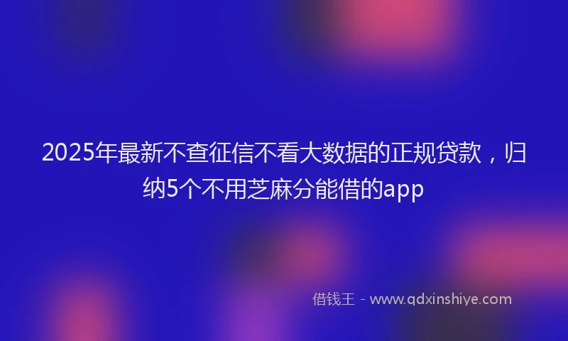 2025年最新不查征信不看大数据的正规贷款，归纳5个不用芝麻分能借的app