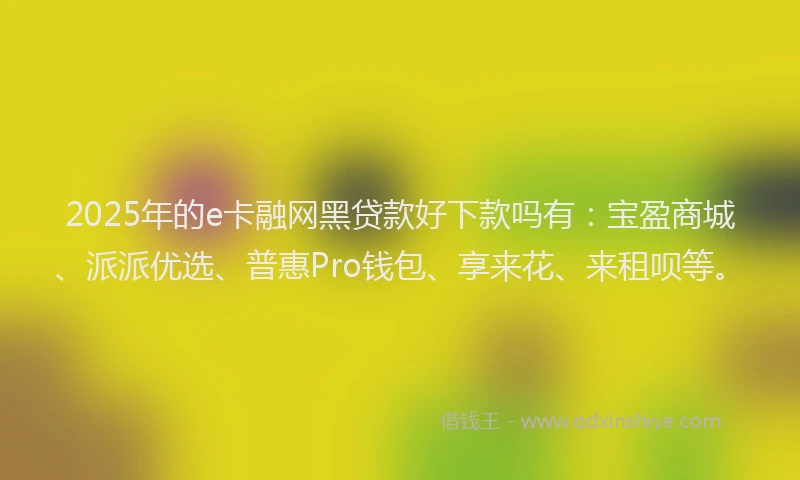 2025年的e卡融网黑贷款好下款吗有：宝盈商城、派派优选、普惠Pro钱包、享来花、来租呗等。