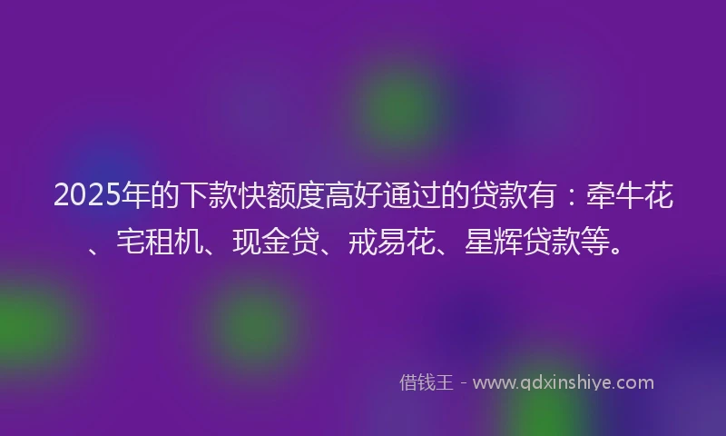 2025年的下款快额度高好通过的贷款有：牵牛花、宅租机、现金贷、戒易花、星辉贷款等。