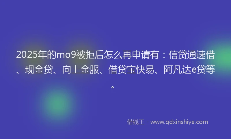2025年的mo9被拒后怎么再申请有：信贷通速借、现金贷、向上金服、借贷宝快易、阿凡达e贷等。