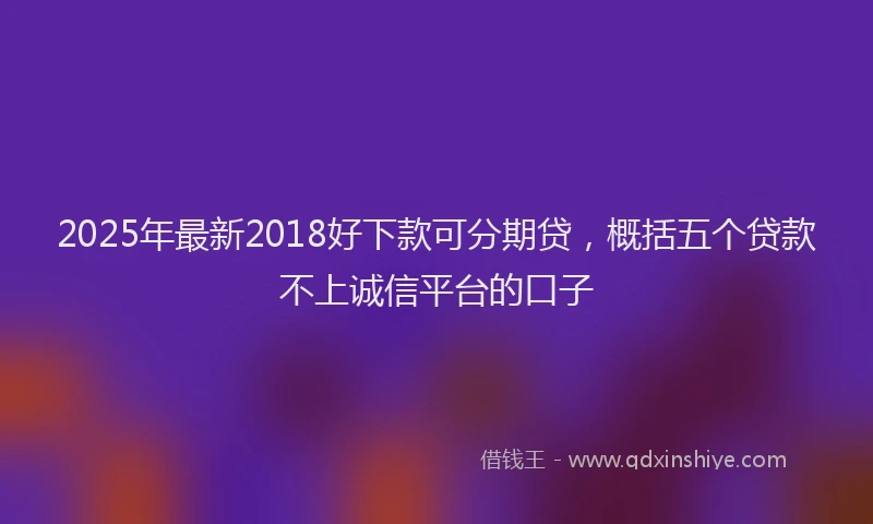 2025年最新2018好下款可分期贷，概括五个贷款不上诚信平台的口子