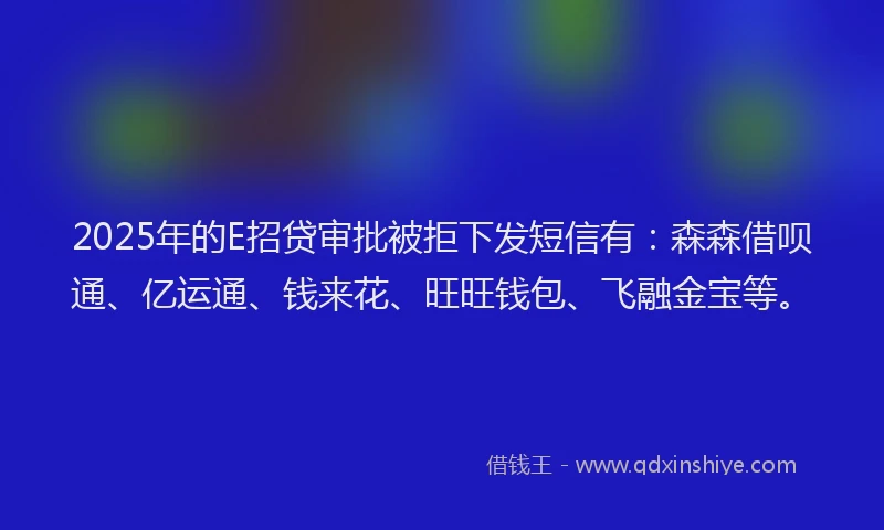 2025年的E招贷审批被拒下发短信有：森森借呗通、亿运通、钱来花、旺旺钱包、飞融金宝等。