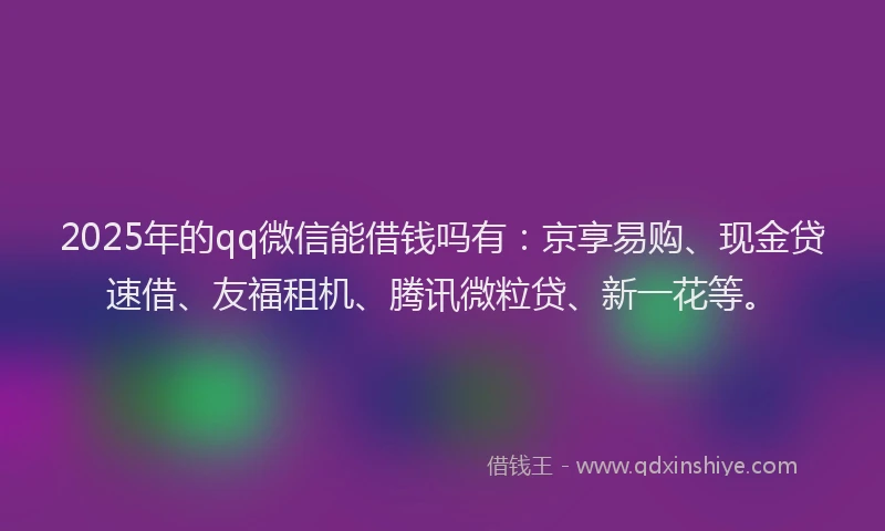 2025年的qq微信能借钱吗有：京享易购、现金贷速借、友福租机、腾讯微粒贷、新一花等。
