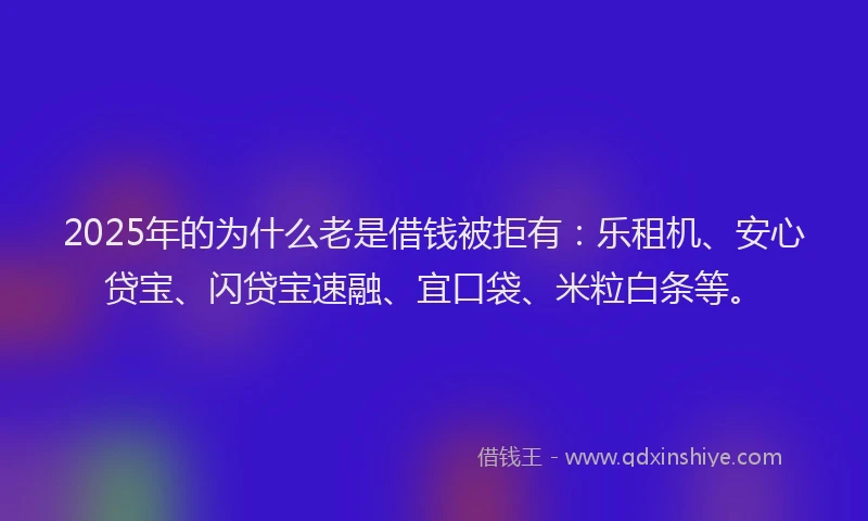 2025年的为什么老是借钱被拒有：乐租机、安心贷宝、闪贷宝速融、宜口袋、米粒白条等。
