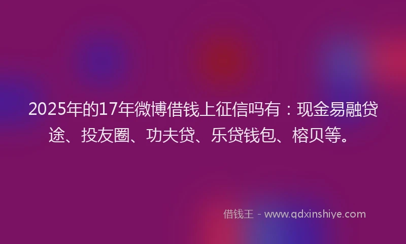 2025年的17年微博借钱上征信吗有：现金易融贷途、投友圈、功夫贷、乐贷钱包、榕贝等。