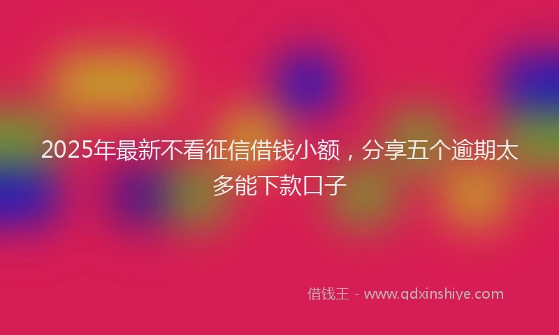 2025年最新不看征信借钱小额，分享五个逾期太多能下款口子