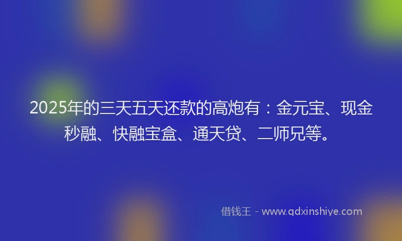 2025年的三天五天还款的高炮有：金元宝、现金秒融、快融宝盒、通天贷、二师兄等。
