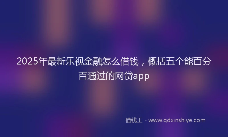 2025年最新乐视金融怎么借钱，概括五个能百分百通过的网贷app