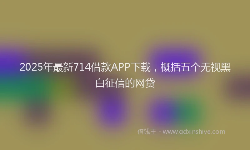 2025年最新714借款APP下载，概括五个无视黑白征信的网贷