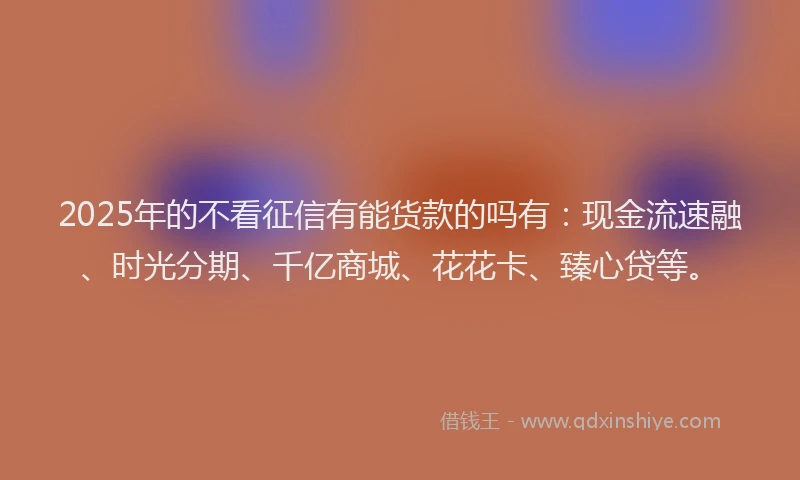 2025年的不看征信有能货款的吗有：现金流速融、时光分期、千亿商城、花花卡、臻心贷等。
