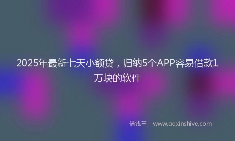 2025年最新七天小额贷，归纳5个APP容易借款1万块的软件