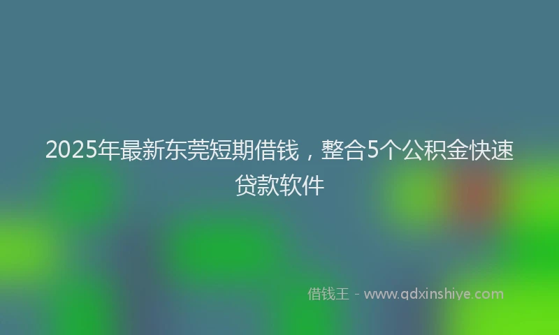 2025年最新东莞短期借钱，整合5个公积金快速贷款软件