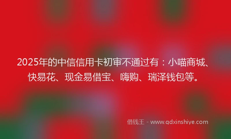 2025年的中信信用卡初审不通过有：小喵商城、快易花、现金易借宝、嗨购、瑞泽钱包等。